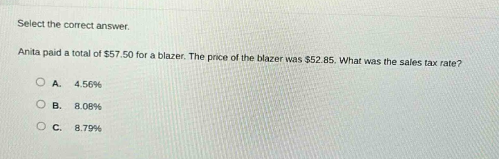 select the correct answer. anita paid a total of $57.50 for a blazer. the price of the blazer was $52.85. what was the sales tax rate?\na. 4.56%\nb. 8.08%\nc. 8.79%