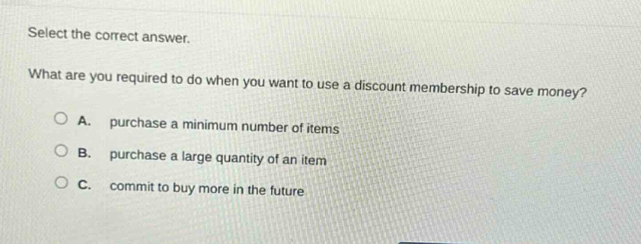 select the correct answer.\nwhat are you required to do when you want to use a discount membership to save money?\n○ a. purchase a minimum number of items\n○ b. purchase a large quantity of an item\n○ c. commit to buy more in the future