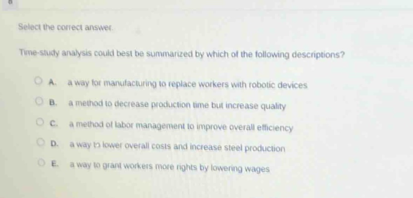 select the correct answer.\ntime - study analysis could best be summarized by which of the following descriptions?\na. a way for manufacturing to replace workers with robotic devices\nb. a method to decrease production time but increase quality\nc. a method of labor management to improve overall efficiency\nd. a way to lower overall costs and increase steel production\ne. a way to grant workers more rights by lowering wages