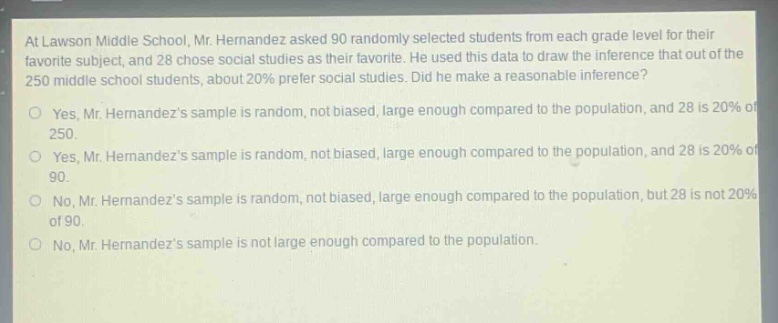at lawson middle school, mr. hernandez asked 90 randomly selected students from each grade level for their favorite subject, and 28 chose social studies as their favorite. he used this data to draw the inference that out of the 250 middle school students, about 20% prefer social studies. did he make a reasonable inference?\nyes, mr. hernandezs sample is random, not biased, large enough compared to the population, and 28 is 20% of 250.\nyes, mr. hernandezs sample is random, not biased, large enough compared to the population, and 28 is 20% of 90.\nno, mr. hernandezs sample is random, not biased, large enough compared to the population, but 28 is not 20% of 90.\nno, mr. hernandezs sample is not large enough compared to the population.
