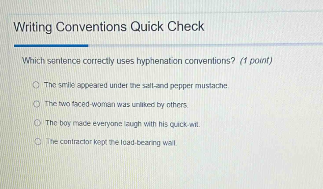 writing conventions quick check\nwhich sentence correctly uses hyphenation conventions? (1 point)\nthe smile appeared under the salt - and pepper mustache.\nthe two faced - woman was unliked by others.\nthe boy made everyone laugh with his quick - wit.\nthe contractor kept the load - bearing wall.