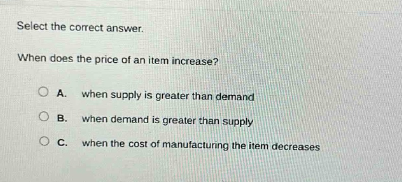 select the correct answer. when does the price of an item increase? a. when supply is greater than demand b. when demand is greater than supply c. when the cost of manufacturing the item decreases