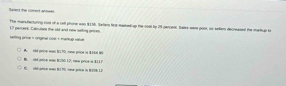 select the correct answer.\nthe manufacturing cost of a cell phone was $136. sellers first marked up the cost by 25 percent. sales were poor, so sellers decreased the markup to 17 percent. calculate the old and new selling prices.\nselling price = original cost + markup value\n\na. old price was $170; new price is $164.90\nb. old price was $150.12; new price is $117\nc. old price was $170; new price is $159.12