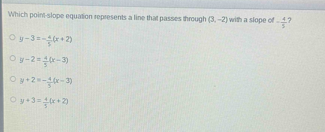 which point - slope equation represents a line that passes through (3, - 2) with a slope of $-\frac{4}{5}$?\n$y - 3=-\frac{4}{5}(x + 2)$\n$y - 2=\frac{4}{5}(x - 3)$\n$y + 2=-\frac{4}{5}(x - 3)$\n$y + 3=\frac{4}{5}(x + 2)$