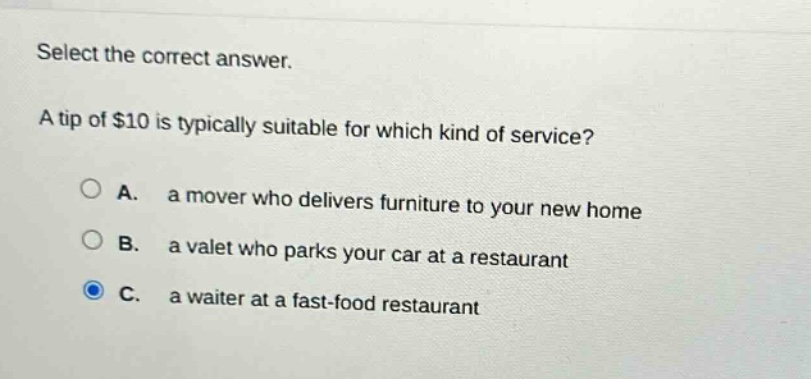 select the correct answer.\na tip of $10 is typically suitable for which kind of service?\na. a mover who delivers furniture to your new home\nb. a valet who parks your car at a restaurant\nc. a waiter at a fast - food restaurant