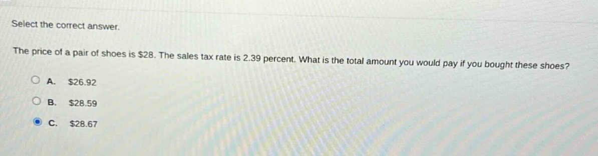 select the correct answer.\nthe price of a pair of shoes is $28. the sales tax rate is 2.39 percent. what is the total amount you would pay if you bought these shoes?\na. $26.92\nb. $28.59\nc. $28.67