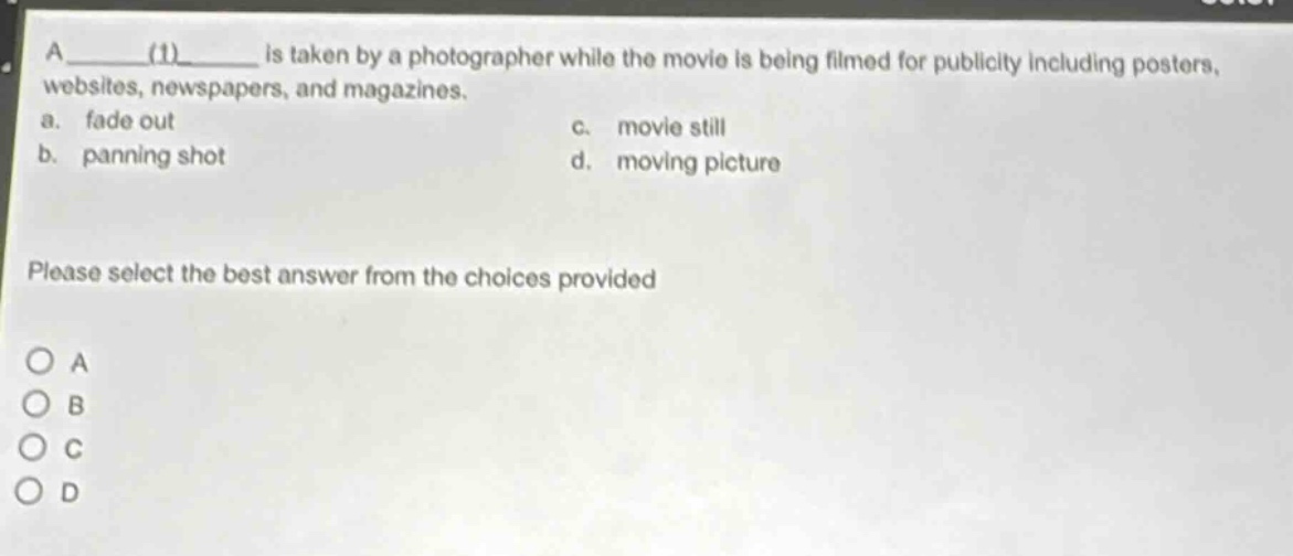 a ____(1)____ is taken by a photographer while the movie is being filmed for publicity including posters, websites, newspapers, and magazines.\na. fade out\nc. movie still\nb. panning shot\nd. moving picture\nplease select the best answer from the choices provided\no a\no b\no c\no d
