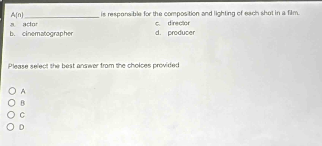 a(n) ____________ is responsible for the composition and lighting of each shot in a film.\na. actor\nc. director\nb. cinematographer\nd. producer\nplease select the best answer from the choices provided\no a\no b\no c\no d