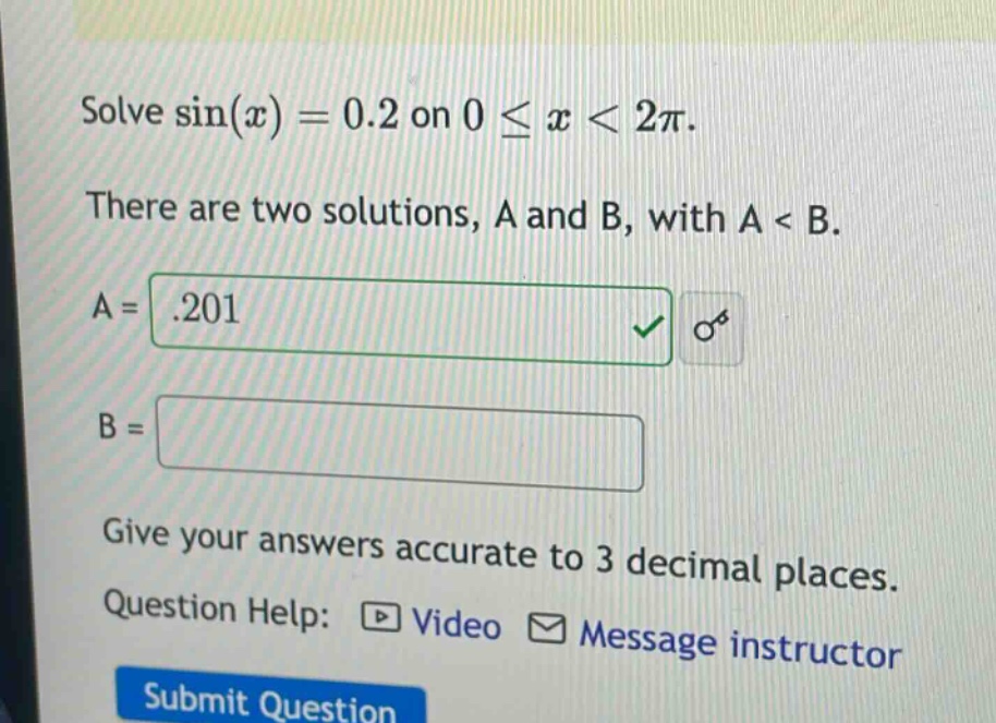 solve sin(x)=0.2 on 0≤x<2π. there are two solutions, a and b, with a < b. a = .201 b = give your answers accurate to 3 decimal places. question help: video message instructor submit question