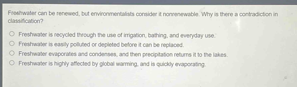 freshwater can be renewed, but environmentalists consider it nonrenewable. why is there a contradiction in classification?\n○ freshwater is recycled through the use of irrigation, bathing, and everyday use.\n○ freshwater is easily polluted or depleted before it can be replaced.\n○ freshwater evaporates and condenses, and then precipitation returns it to the lakes.\n○ freshwater is highly affected by global warming, and is quickly evaporating.