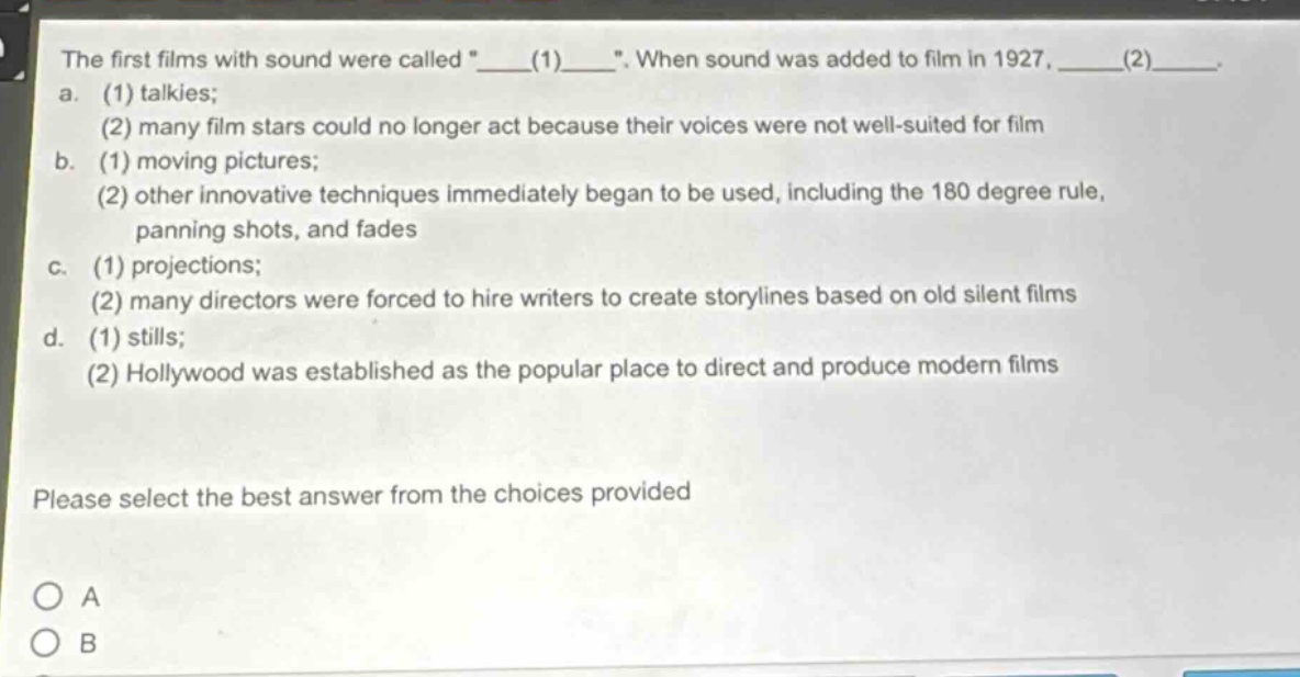 the first films with sound were called \____(1)____\. when sound was added to film in 1927, ____(2)____. a. (1) talkies; (2) many film stars could no longer act because their voices were not well - suited for film b. (1) moving pictures; (2) other innovative techniques immediately began to be used, including the 180 degree rule, panning shots, and fades c. (1) projections; (2) many directors were forced to hire writers to create storylines based on old silent films d. (1) stills; (2) hollywood was established as the popular place to direct and produce modern films please select the best answer from the choices provided