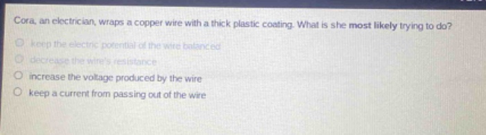 cora, an electrician, wraps a copper wire with a thick plastic coating. what is she most likely trying to do?\nkeep the electric potential of the wire balanced\ndecrease the wires resistance\nincrease the voltage produced by the wire\nkeep a current from passing out of the wire