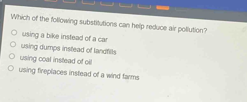 which of the following substitutions can help reduce air pollution?\nusing a bike instead of a car\nusing dumps instead of landfills\nusing coal instead of oil\nusing fireplaces instead of a wind farms