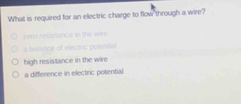 what is required for an electric charge to flow through a wire?\nzero resistance in the wire\na balance of electric potential\nhigh resistance in the wire\na difference in electric potential