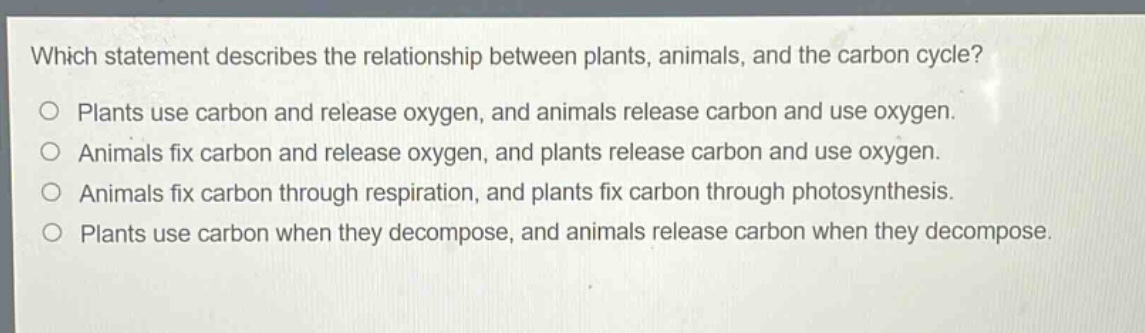 which statement describes the relationship between plants, animals, and the carbon cycle?\no plants use carbon and release oxygen, and animals release carbon and use oxygen.\no animals fix carbon and release oxygen, and plants release carbon and use oxygen.\no animals fix carbon through respiration, and plants fix carbon through photosynthesis.\no plants use carbon when they decompose, and animals release carbon when they decompose.
