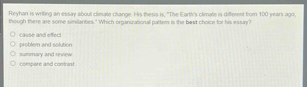reyhan is writing an essay about climate change. his thesis is, \the earths climate is different from 100 years ago, though there are some similarities.\ which organizational pattern is the best choice for his essay?\n○ cause and effect\n○ problem and solution\n○ summary and review\n○ compare and contrast