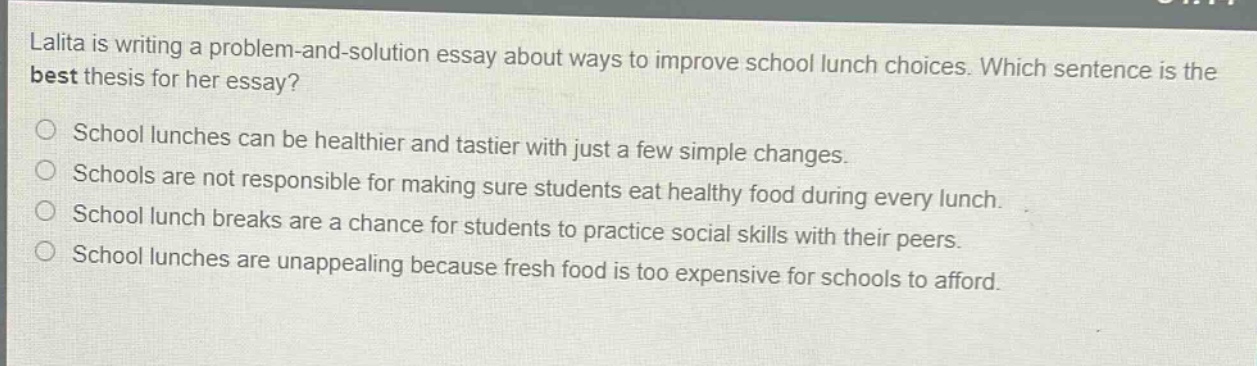 lalita is writing a problem - and - solution essay about ways to improve school lunch choices. which sentence is the best thesis for her essay?\nschool lunches can be healthier and tastier with just a few simple changes.\nschools are not responsible for making sure students eat healthy food during every lunch.\nschool lunch breaks are a chance for students to practice social skills with their peers.\nschool lunches are unappealing because fresh food is too expensive for schools to afford.