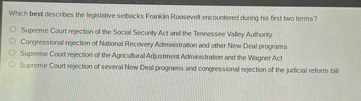 which best describes the legislative setbacks franklin roosevelt encountered during his first two terms?\nsupreme court rejection of the social security act and the tennessee valley authority\ncongressional rejection of national recovery administration and other new deal programs\nsupreme court rejection of the agricultural adjustment administration and the wagner act\nsupreme court rejection of several new deal programs and congressional rejection of the judicial reform bill