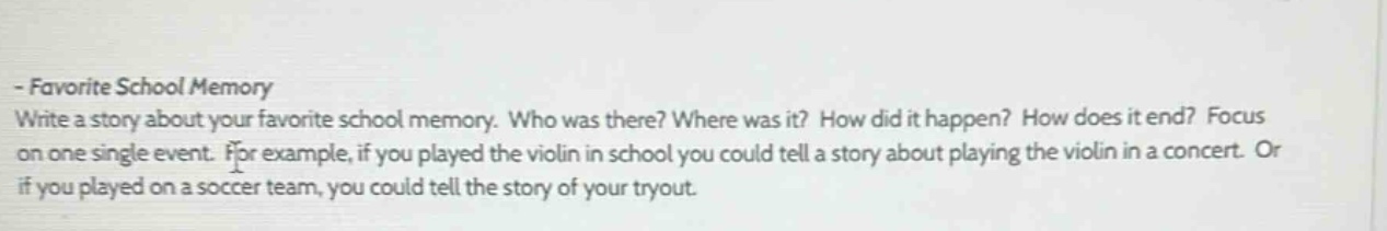 - favorite school memory\nwrite a story about your favorite school memory. who was there? where was it? how did it happen? how does it end? focus on one single event. for example, if you played the violin in school you could tell a story about playing the violin in a concert. or if you played on a soccer team, you could tell the story of your tryout.