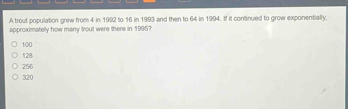 a trout population grew from 4 in 1992 to 16 in 1993 and then to 64 in 1994. if it continued to grow exponentially, approximately how many trout were there in 1995?\n100\n128\n256\n320