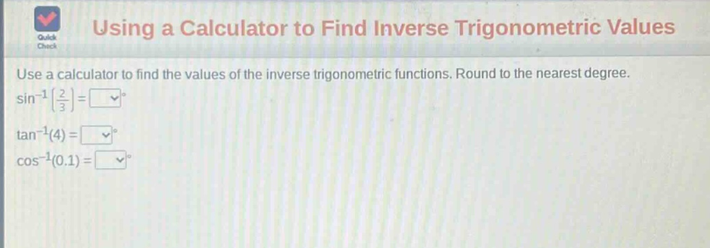 using a calculator to find inverse trigonometric values\nuse a calculator to find the values of the inverse trigonometric functions. round to the nearest degree.\n$sin^{-1}(\frac{2}{3})=square^{circ}$\n$\tan^{-1}(4)=square^{circ}$\n$cos^{-1}(0.1)=square^{circ}$