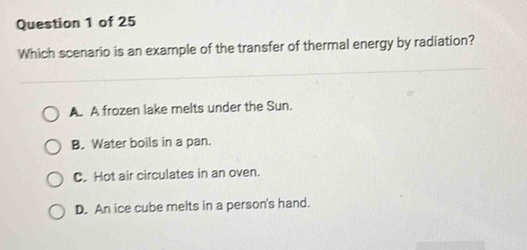 question 1 of 25\nwhich scenario is an example of the transfer of thermal energy by radiation?\na. a frozen lake melts under the sun.\nb. water boils in a pan.\nc. hot air circulates in an oven.\nd. an ice cube melts in a persons hand.