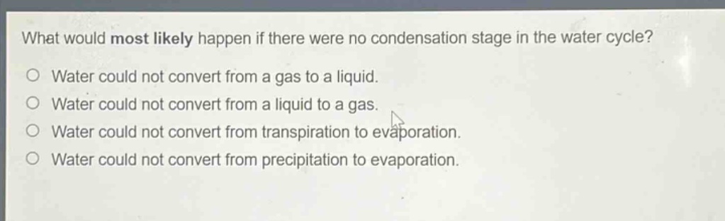 what would most likely happen if there were no condensation stage in the water cycle?\no water could not convert from a gas to a liquid.\no water could not convert from a liquid to a gas.\no water could not convert from transpiration to evaporation.\no water could not convert from precipitation to evaporation.