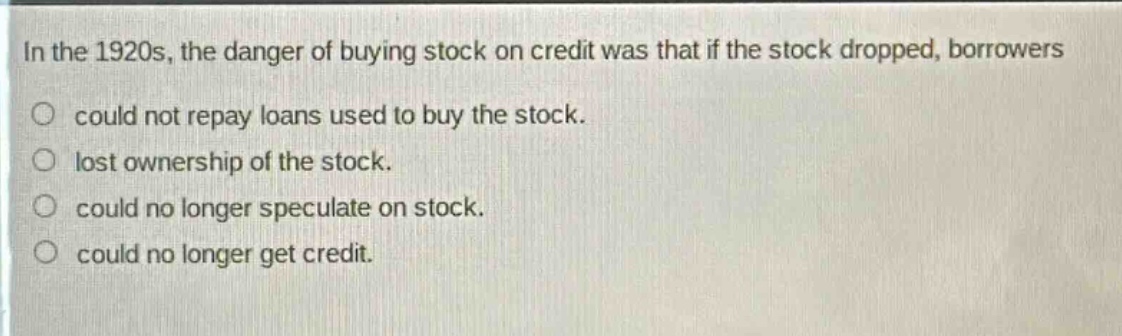 in the 1920s, the danger of buying stock on credit was that if the stock dropped, borrowers\no could not repay loans used to buy the stock.\no lost ownership of the stock.\no could no longer speculate on stock.\no could no longer get credit.