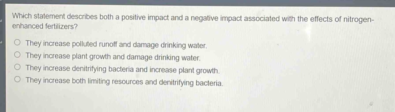 which statement describes both a positive impact and a negative impact associated with the effects of nitrogen - enhanced fertilizers?\nthey increase polluted runoff and damage drinking water.\nthey increase plant growth and damage drinking water.\nthey increase denitrifying bacteria and increase plant growth.\nthey increase both limiting resources and denitrifying bacteria.