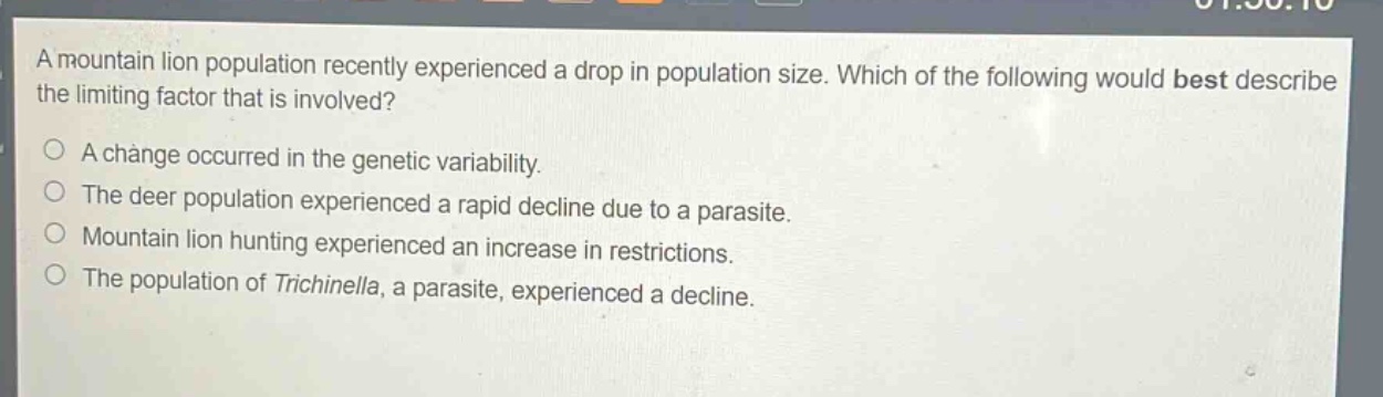 a mountain lion population recently experienced a drop in population size. which of the following would best describe the limiting factor that is involved?\na change occurred in the genetic variability.\nthe deer population experienced a rapid decline due to a parasite.\nmountain lion hunting experienced an increase in restrictions.\nthe population of trichinella, a parasite, experienced a decline.