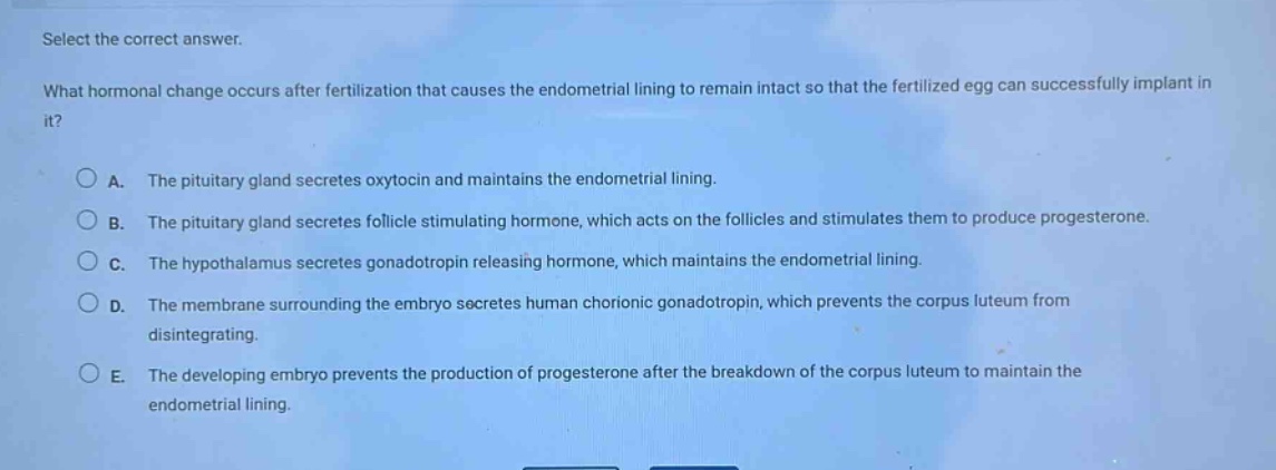 select the correct answer.\nwhat hormonal change occurs after fertilization that causes the endometrial lining to remain intact so that the fertilized egg can successfully implant in it?\n\na. the pituitary gland secretes oxytocin and maintains the endometrial lining.\nb. the pituitary gland secretes follicle - stimulating hormone, which acts on the follicles and stimulates them to produce progesterone.\nc. the hypothalamus secretes gonadotropin - releasing hormone, which maintains the endometrial lining.\nd. the membrane surrounding the embryo secretes human chorionic gonadotropin, which prevents the corpus luteum from disintegrating.\ne. the developing embryo prevents the production of progesterone after the breakdown of the corpus luteum to maintain the endometrial lining.