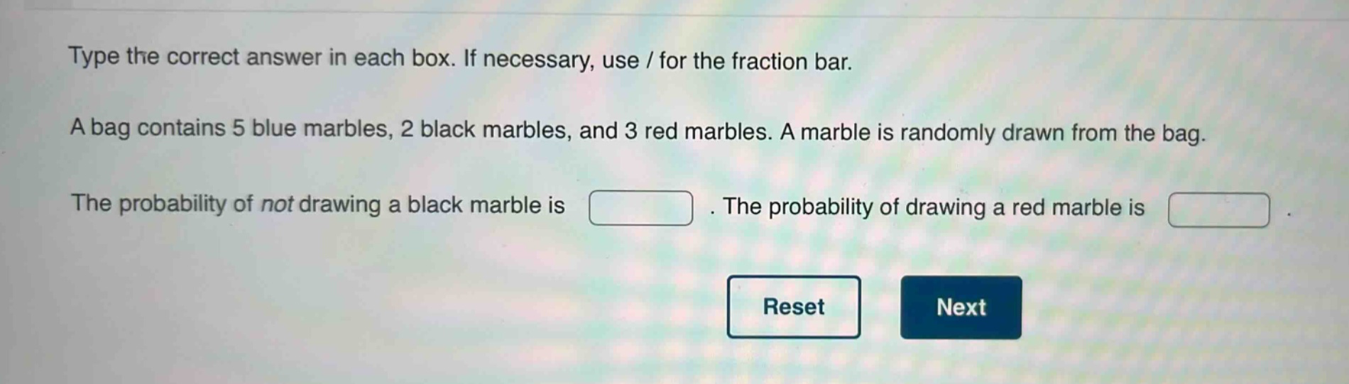 type the correct answer in each box. if necessary, use / for the fraction bar. a bag contains 5 blue marbles, 2 black marbles, and 3 red marbles. a marble is randomly drawn from the bag. the probability of not drawing a black marble is . the probability of drawing a red marble is .