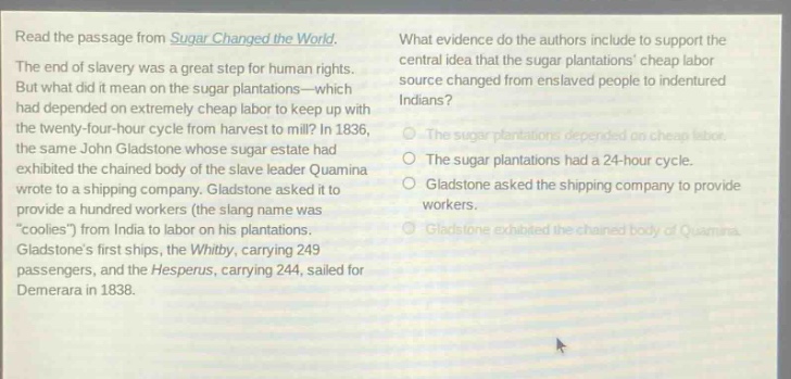 read the passage from sugar changed the world. the end of slavery was a great step for human rights. but what did it mean on the sugar plantations—which had depended on extremely cheap labor to keep up with the twenty - four - hour cycle from harvest to mill? in 1836, the same john gladstone whose sugar estate had exhibited the chained body of the slave leader quamina wrote to a shipping company. gladstone asked it to provide a hundred workers (the slang name was “coolies”) from india to labor on his plantations. gladstone’s first ships, the whitby, carrying 249 passengers, and the hesperus, carrying 244, sailed for demerara in 1838. what evidence do the authors include to support the central idea that the sugar plantations’ cheap labor source changed from enslaved people to indentured indians? the sugar plantations depended on cheap labor. the sugar plantations had a 24 - hour cycle. gladstone asked the shipping company to provide workers. gladstone exhibited the chained body of quamina.