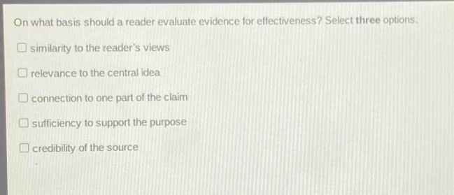 on what basis should a reader evaluate evidence for effectiveness? select three options.\n□ similarity to the readers views\n□ relevance to the central idea\n□ connection to one part of the claim\n□ sufficiency to support the purpose\n□ credibility of the source