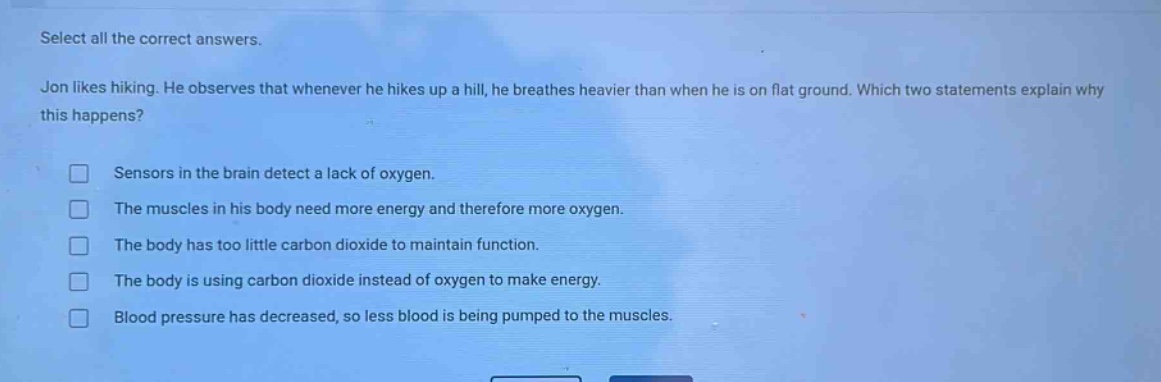 select all the correct answers. jon likes hiking. he observes that whenever he hikes up a hill, he breathes heavier than when he is on flat ground. which two statements explain why this happens? sensors in the brain detect a lack of oxygen. the muscles in his body need more energy and therefore more oxygen. the body has too little carbon dioxide to maintain function. the body is using carbon dioxide instead of oxygen to make energy. blood pressure has decreased, so less blood is being pumped to the muscles.
