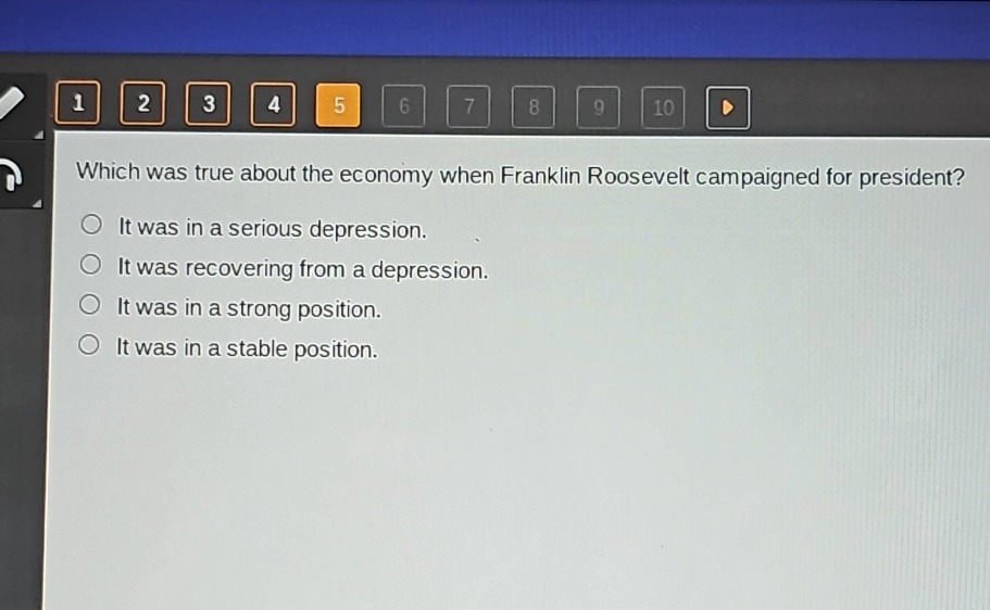 which was true about the economy when franklin roosevelt campaigned for president?\nit was in a serious depression.\nit was recovering from a depression.\nit was in a strong position.\nit was in a stable position.