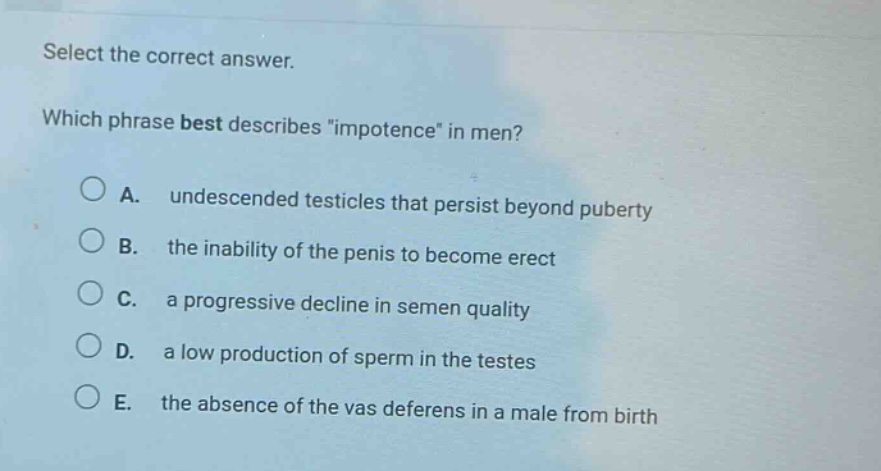 select the correct answer.\nwhich phrase best describes \impotence\ in men?\na. undescended testicles that persist beyond puberty\nb. the inability of the penis to become erect\nc. a progressive decline in semen quality\nd. a low production of sperm in the testes\ne. the absence of the vas deferens in a male from birth