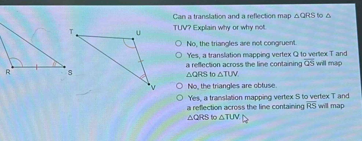 can a translation and a reflection map △qrs to △tuv? explain why or why not.\nno, the triangles are not congruent.\nyes, a translation mapping vertex q to vertex t and a reflection across the line containing qs will map △qrs to △tuv.\nno, the triangles are obtuse.\nyes, a translation mapping vertex s to vertex t and a reflection across the line containing rs will map △qrs to △tuv.