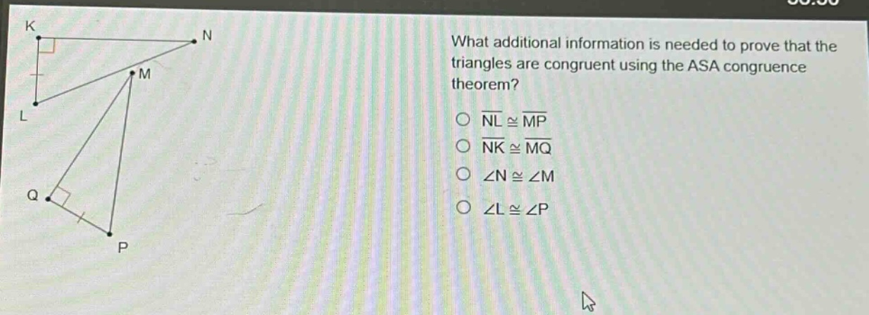 what additional information is needed to prove that the triangles are congruent using the asa congruence theorem?\n○ nl ≅ mp\n○ nk ≅ mq\n○ ∠n ≅ ∠m\n○ ∠l ≅ ∠p