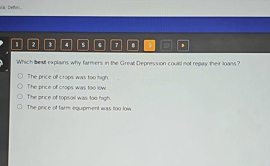 which best explains why farmers in the great depression could not repay their loans?\nthe price of crops was too high.\nthe price of crops was too low.\nthe price of topsoil was too high.\nthe price of farm equipment was too low.