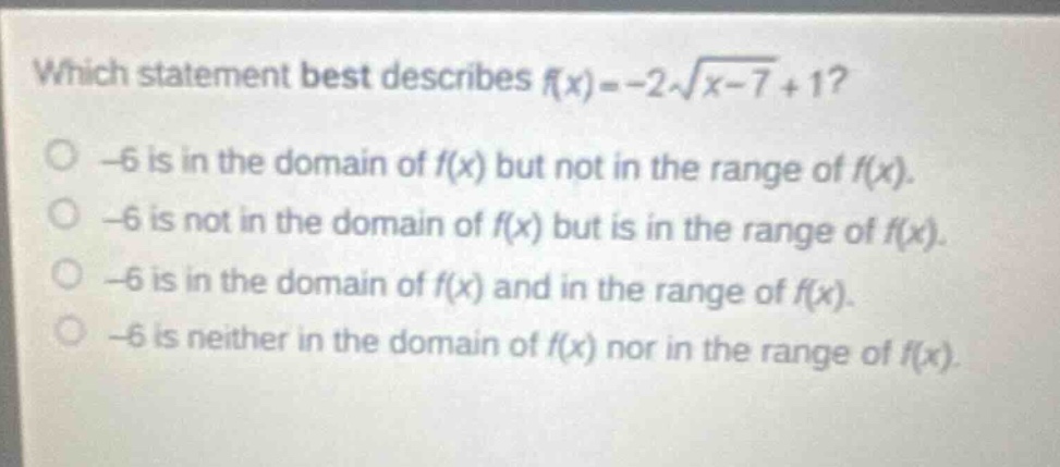which statement best describes $f(x)=-2sqrt{x - 7}+1$?\n-6 is in the domain of $f(x)$ but not in the range of $f(x)$.\n-6 is not in the domain of $f(x)$ but is in the range of $f(x)$.\n-6 is in the domain of $f(x)$ and in the range of $f(x)$.\n-6 is neither in the domain of $f(x)$ nor in the range of $f(x)$.