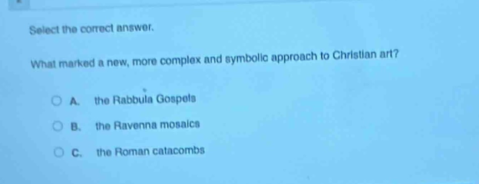 select the correct answer.\nwhat marked a new, more complex and symbolic approach to christian art?\na. the rabbula gospels\nb. the ravenna mosaics\nc. the roman catacombs