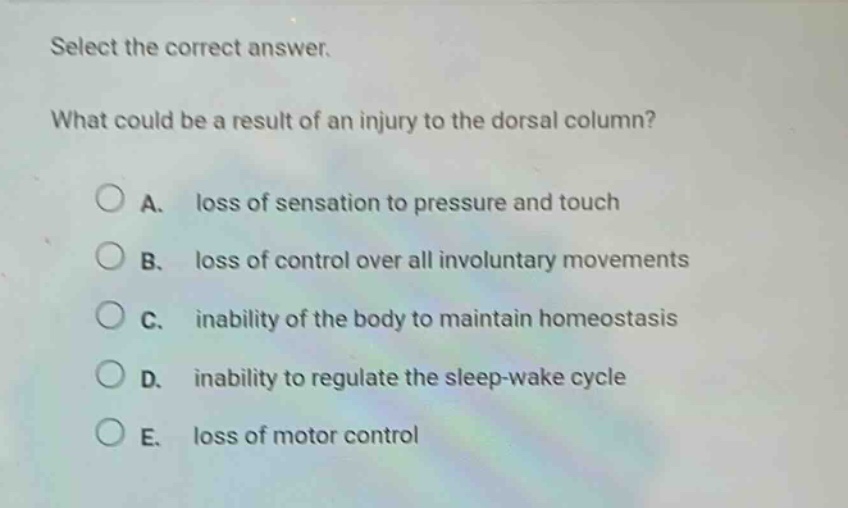 select the correct answer.\nwhat could be a result of an injury to the dorsal column?\na. loss of sensation to pressure and touch\nb. loss of control over all involuntary movements\nc. inability of the body to maintain homeostasis\nd. inability to regulate the sleep - wake cycle\ne. loss of motor control