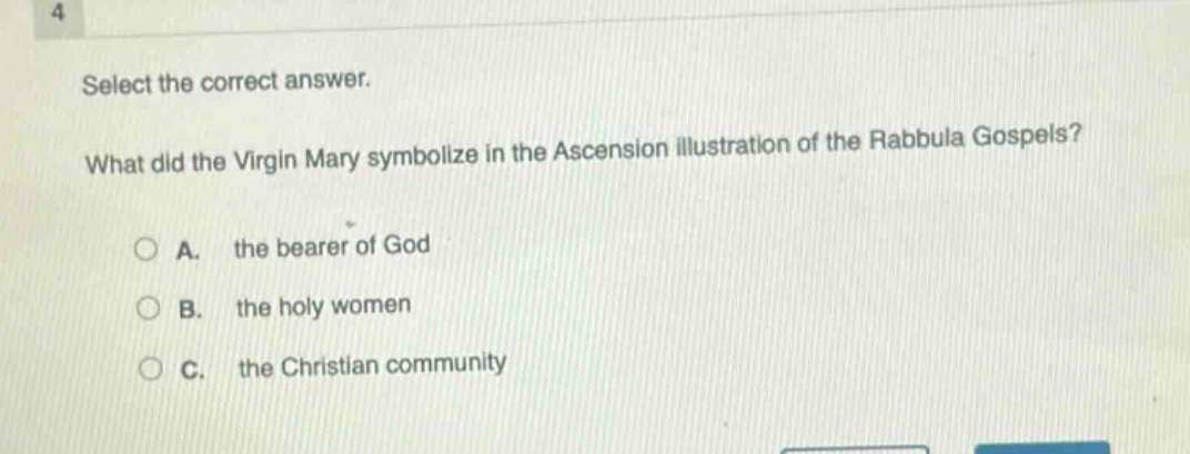 4\nselect the correct answer.\nwhat did the virgin mary symbolize in the ascension illustration of the rabbula gospels?\na. the bearer of god\nb. the holy women\nc. the christian community