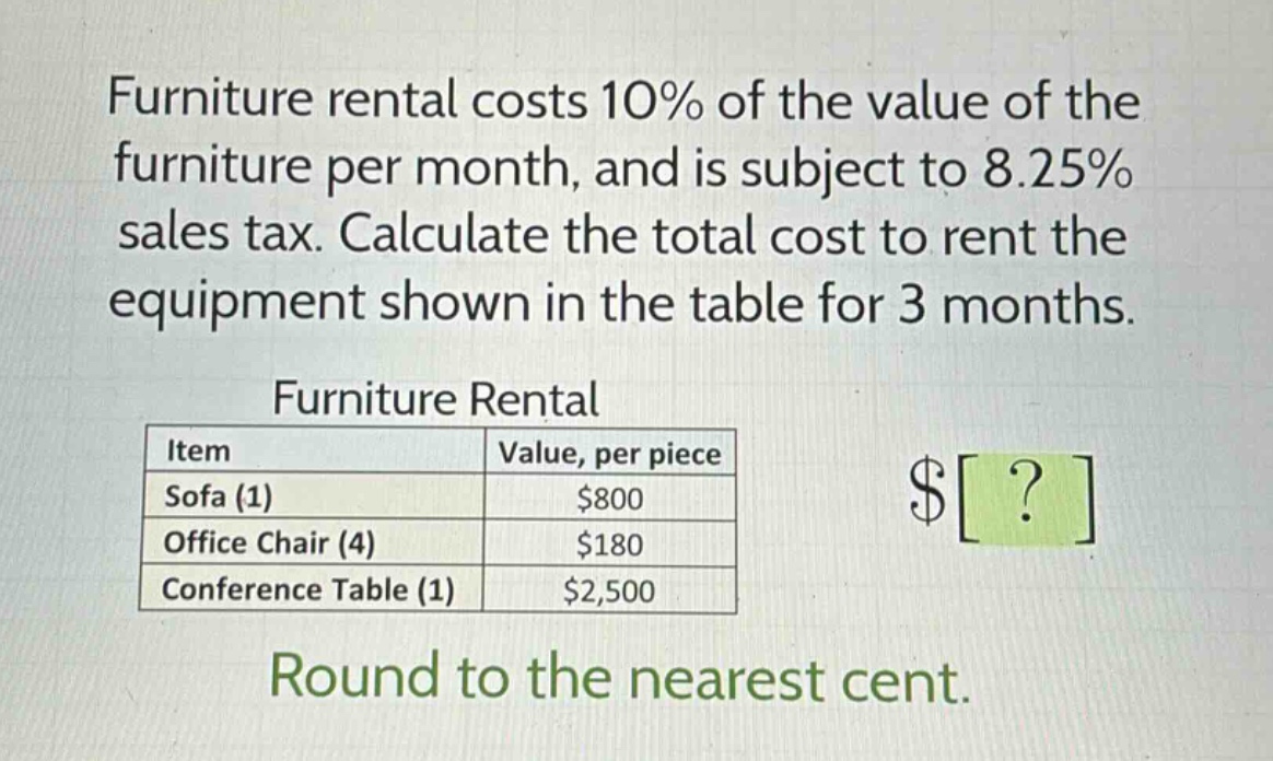 furniture rental costs 10% of the value of the furniture per month, and is subject to 8.25% sales tax. calculate the total cost to rent the equipment shown in the table for 3 months.\n\nfurniture rental\n| item | value, per piece |\n|--|--|\n| sofa (1) | $800 |\n| office chair (4) | $180 |\n| conference table (1) | $2,500 |\n\nround to the nearest cent.
