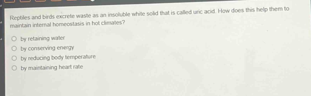 reptiles and birds excrete waste as an insoluble white solid that is called uric acid. how does this help them to maintain internal homeostasis in hot climates?\nby retaining water\nby conserving energy\nby reducing body temperature\nby maintaining heart rate