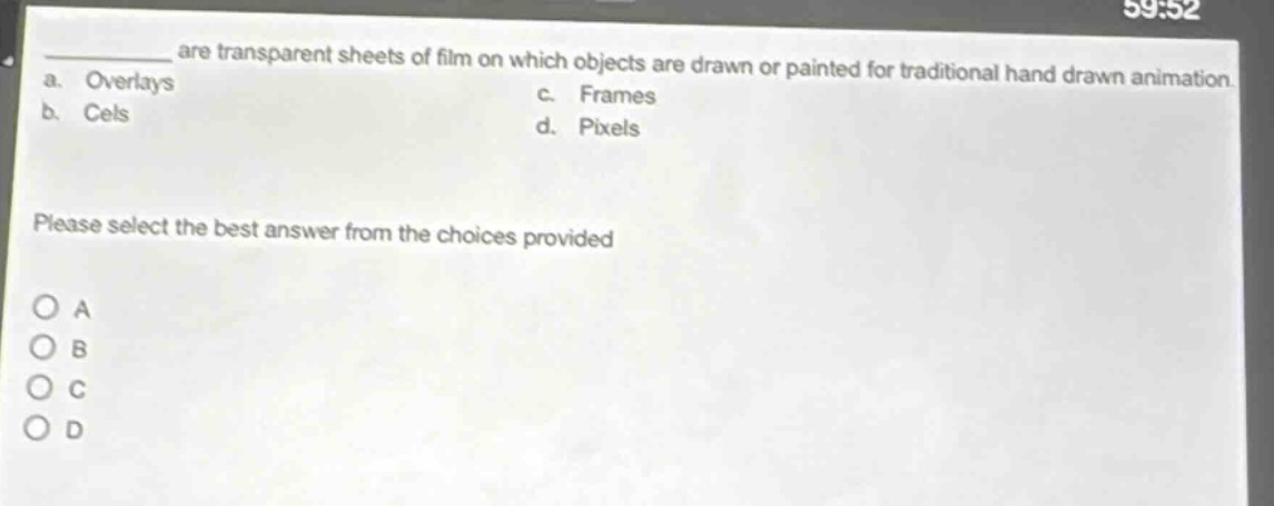 are transparent sheets of film on which objects are drawn or painted for traditional hand - drawn animation.\na. overlays\nc. frames\nb. cels\nd. pixels\nplease select the best answer from the choices provided\no a\no b\no c\no d