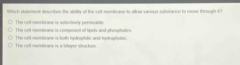 which statement describes the ability of the cell membrane to allow various substance to move through it?\nthe cell membrane is selectively permeable.\nthe cell membrane is composed of lipids and phosphates.\nthe cell membrane is both hydrophilic and hydrophobic.\nthe cell membrane is a bilayer structure.