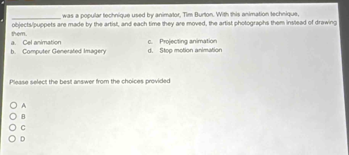 ______ was a popular technique used by animator, tim burton. with this animation technique, objects/puppets are made by the artist, and each time they are moved, the artist photographs them instead of drawing them.\na. cel animation c. projecting animation\nb. computer generated imagery d. stop motion animation\nplease select the best answer from the choices provided\no a\no b\no c\no d