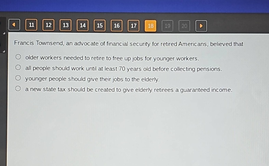 francis townsend, an advocate of financial security for retired americans, believed that\nolder workers needed to retire to free up jobs for younger workers.\nall people should work until at least 70 years old before collecting pensions.\nyounger people should give their jobs to the elderly.\na new state tax should be created to give elderly retirees a guaranteed income.